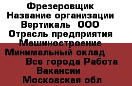 Фрезеровщик › Название организации ­ Вертикаль, ООО › Отрасль предприятия ­ Машиностроение › Минимальный оклад ­ 55 000 - Все города Работа » Вакансии   . Московская обл.,Звенигород г.